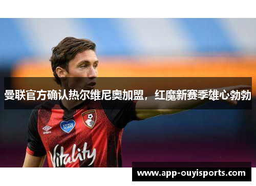 曼联官方确认热尔维尼奥加盟,红魔新赛季雄心勃勃